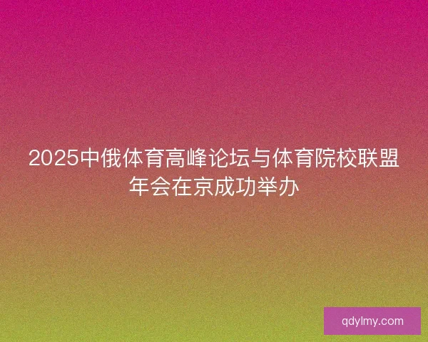 2025中俄体育高峰论坛与体育院校联盟年会在京成功举办